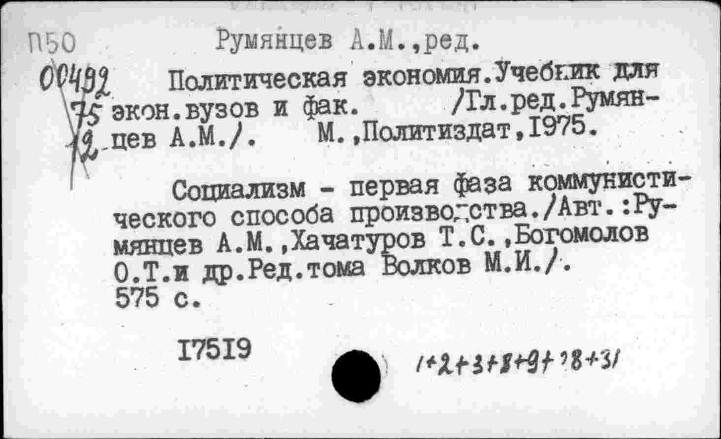 ﻿Румянцев А.М.,ред.
Политическая экономия.Учебгик для экон.вузов и фак. /Гл.ред.Румянцев А.М./. М..Политиздат,1975.
Социализм - первая фаза коммуниста ческого способа производства./Авт.:Румянцев А.М..Хачатуров Т.С..Богомолов О.Т.и др.Ред.тома Волков М.И./. 575 с.
17519
